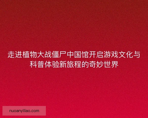走进植物大战僵尸中国馆开启游戏文化与科普体验新旅程的奇妙世界