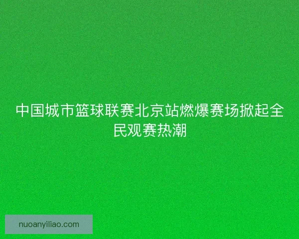 中国城市篮球联赛北京站燃爆赛场掀起全民观赛热潮