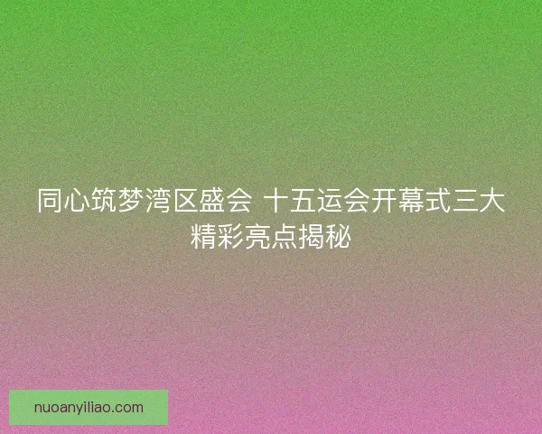同心筑梦湾区盛会 十五运会开幕式三大精彩亮点揭秘