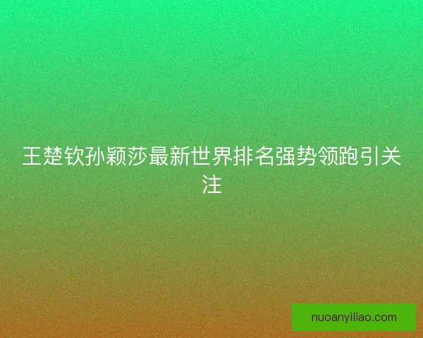 王楚钦孙颖莎最新世界排名强势领跑引关注